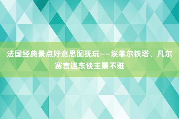 法国经典景点好意思图抚玩——埃菲尔铁塔、凡尔赛宫迷东谈主景不雅