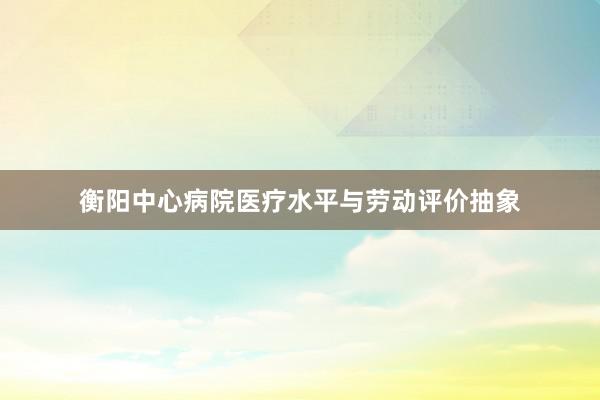 衡阳中心病院医疗水平与劳动评价抽象